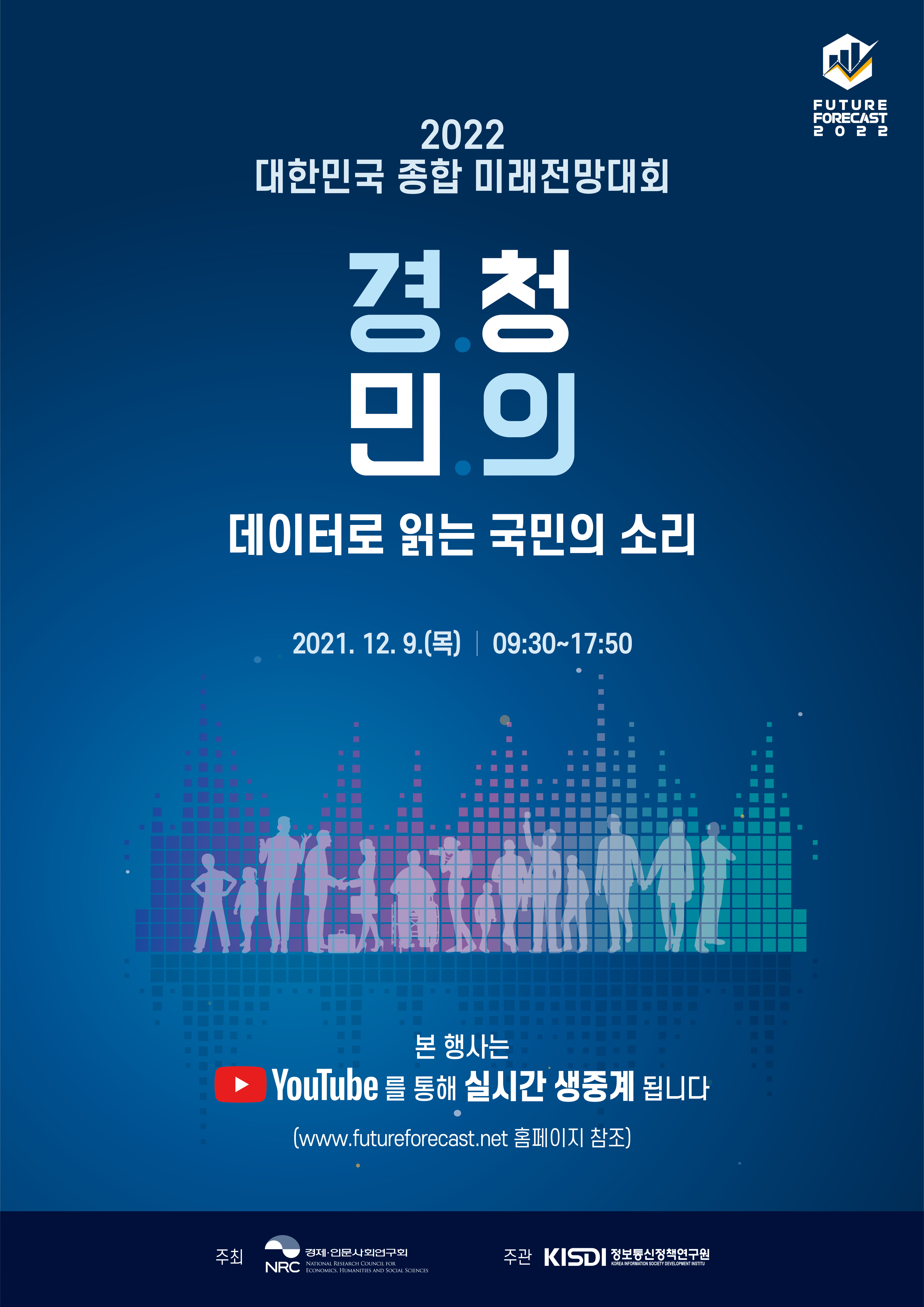 (행사 포스터) 2022대한민국 종합 미래전망대회 - 경청민의 데이터로 읽는 국민의 소리 2021.12.9(목) 09:30~17:50 본 행사는 YouTube를 통해 실시간 생중계됩니다. (www.futureforecast.net 홈페이지 참조) 주최 : NRC 경제.인문사회연구회, 주관 : KISDI정보통신정책연구원