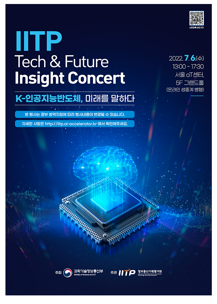 IITP Tech &Future Insight Concert - K-인공지능반도체, 미래를 말하다 본 행사는 정부 방역지침에 따라 행사내용이 변경될수 있습니다. 자세한 사항은 http://iitp.ai-accelerator.kr에서 확인해주세요. 2022.7.6(수) 13:00~17:30 서울 aT센터, 5F 그랜드홀(온라인 생중계 병행) - 주최 : 과학기술정보통신부, IITP 정보통신기획평가원