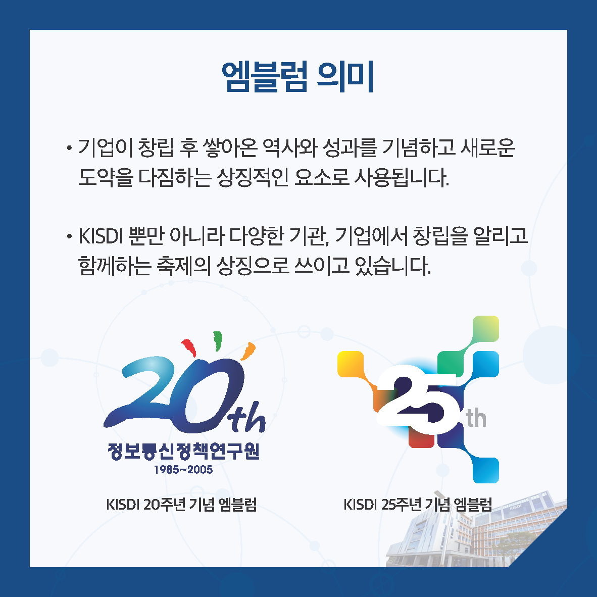 엠블럼 의미 • 기업이 창립 후 쌓아온 역사와 성과를 기념하고 새로운 도약을 다짐하는 상징적인 요소로 사용됩니다. • KISDI 뿐만 아니라 다양한 기관, 기업에서 창립을 알리고 함께하는 축제의 상징으로 쓰이고 있습니다. 좌)KISDI 20주년 기념 엠블럼-사진 / 우) KISDI 25주년 기념 엠블럼
