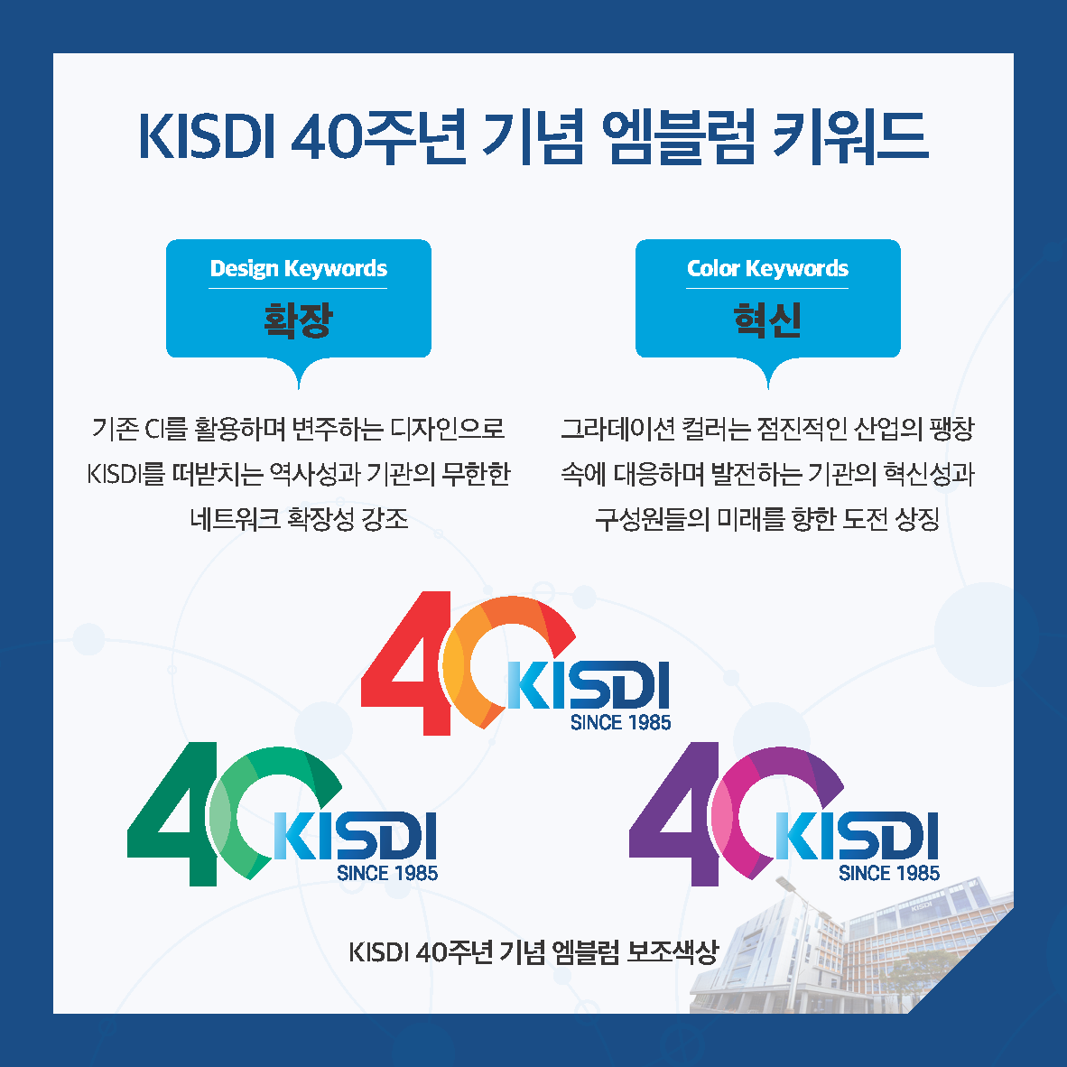 KISDI 40주년 기념 엠블럼 키워드 Design Keywords 확장 (기존 C를 활용하며 변주하는 디자인으로 KISDI를 떠받치는 역사성과 기관의 무한한 네트워크 확장성 강조)/ Color Keywords 혁신 (그라데이션 컬러는 점진적인 산업의 팽창 속에 대응하며 발전하는 기관의 혁신성과 구성원들의 미래를 향한 도전 상징)