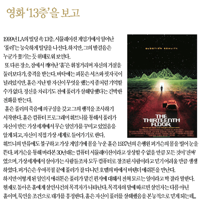 1999년 LA, 13층에 위치한 시뮬레이션 게임기에서 나온 (풀러)가 의문의 살해를 당합니다. 주인공 (홀)은 잠에서 깨어나 자신의 거실에서 피 묻은 셔츠를 발견하지만 지난밤의 기억이 없습니다. 홀은 풀러의 죽음을 조사하던 중, 그가 가상 세계에서 무언가를 꾸미고 있었다는 사실을 알게 되고 직접 가상 세계로 들어갑니다.     1937년의 시뮬레이션 세계로 접속한 홀은 그곳의 생생함에 놀라며 풀러가 남긴 편지의 행방을 쫓지만, 단서를 가진 바텐더 애쉬튼은 모르는 일이라며 잡아뗍니다. 다시 현실로 돌아온 홀에게 살인 사건의 목격자가 나타나고, 목격자는 범인이 바로 (홀) 자신이라고 지목하며 대가를 요구합니다. 홀은 본능적으로 자신이 풀러를 살해했을지도 모른다는 공포에 빠지게 됩니다.     [이미지 설명] 오른쪽에는 영화 (The Thirteenth Floor)의 공식 포스터가 배치되어 있습니다. 포스터에는 끝없이 펼쳐진 그리드(Grid) 형태의 가상 지형과 그 끝에 빛나는 문으로 걸어 들어가는 인물의 뒷모습, 그리고 클래식한 자동차 한 대가 그려져 있어 현실과 가상의 경계를 시각적으로 표현하고 있습니다. 상단에는 (QUESTION REALITY(현실을 의심하라))라는 문구가 적혀 있습니다.