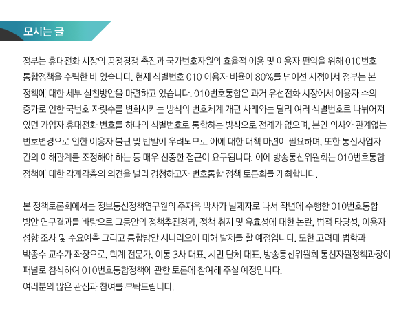모시는 글 정부는 휴대전화 시장의 공정경쟁 촉진과 국가번호자원의 효율적 이용 및 이용자 편익을 위해 010번호통합정책을 수립한 바 있습니다. 현재 식별번호 010 이용자 비율이 80%를 넘어선 시점에서 정부는 본 정책에 대한 세부 실천방안을 마련하고 있습니다. 010번호통합은 과거 유선전화 시장에서 이용자 수의 증가로 인한 국번호 자릿수를 변화시키는 방식의 번호체계 개편 사례와는 달리 여러 식별번호로 나뉘어져 있던 가입자 휴대전화 번호를 하나의 식별번호로 통합하는 방식으로 전례가 없으며, 본인 의사와 관계없는 번호변경으로 인한 이용자 불편 및 반발이 우려되므로 이에 대한 대책 마련이 필요하며, 또한 통신사업자 간의 이해관계를 조정해야 하는 등 매우 신중한 접근이 요구됩니다. 이에 방송통신위원회는 010번호통합 정책에 대한 각계각층의 의견을 널리 경청하고자 번호통합 정책 토론회를 개최합니다. 본 정책토론회에서는 정보통신정책연구원의 주재욱 박사가 발제자로 나서 작년에 수행한 010번호통합방안 연구결과를 바탕으로 그동안의 정책추진경과, 정책 취지 및 유효성에 대한 논란, 법적 타당성, 이용자 성향 조사 및 수요예측 그리고 통합방안 시나리오에 대해 발제를 할 예정입니다. 또한 고려대 법학과 박종수 교수가 좌장으로, 항공대 김진기 교수, 이통 3사 대표, 시민 단체 대표로 YMCA, 그리고 방송통신위원회 통신자원정책과장이 패널로 참석하여 010번호통합정책에 관한 토론에 참여해 주실 예정입니다. 여러분의 많은 관심과 참여를 부탁드립니다. 