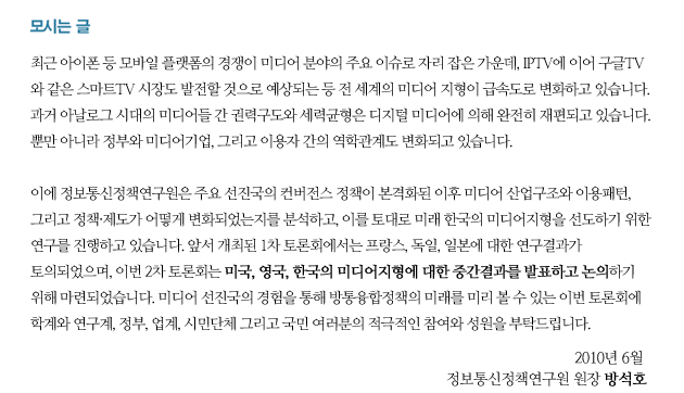 최근 아이폰 등 모바일 플랫폼의 경쟁이 미디어 분야의 주요 이슈로 자리 잡은 가운데, IPTV에 이어 구글TV와 같은 스마트TV 시장도 발전할 것으로 예상되는 등 전 세계의 미디어 지형이 급속도로 변화하고 있습니다. 과거 아날로그 시대의 미디어들 간 권력구도와 세력균형은 디지털 미디어에 의해 완전히 재편되고 있습니다.  뿐만 아니라 정부와 미디어기업, 그리고 이용자 간의 역학관계도 변화되고 있습니다.     이에 정보통신정책연구원은 주요 선진국의 컨버전스 정책이 본격화된 이후 미디어 산업구조와 이용패턴, 그리고 정책&middot;제도가 어떻게 변화되었는지를 분석하고, 이를 토대로 미래 한국의 미디어지형을 선도하기 위한 연구를 진행하고 있습니다. 앞서 개최된 1차 토론회에서는 프랑스, 독일, 일본에 대한 연구결과가 토의되었으며, 이번 2차 토론회는 미국, 영국, 한국의 미디어지형에 대한 중간결과를 발표하고 논의하기 위해 마련되었습니다. 미디어 선진국의 경험을 통해 방통융합정책의 미래를 미리 볼 수 있는 이번 토론회에 학계와 연구계, 정부, 업계, 시민단체 그리고 국민 여러분의 적극적인 참여와 성원을 부탁드립니다. 
