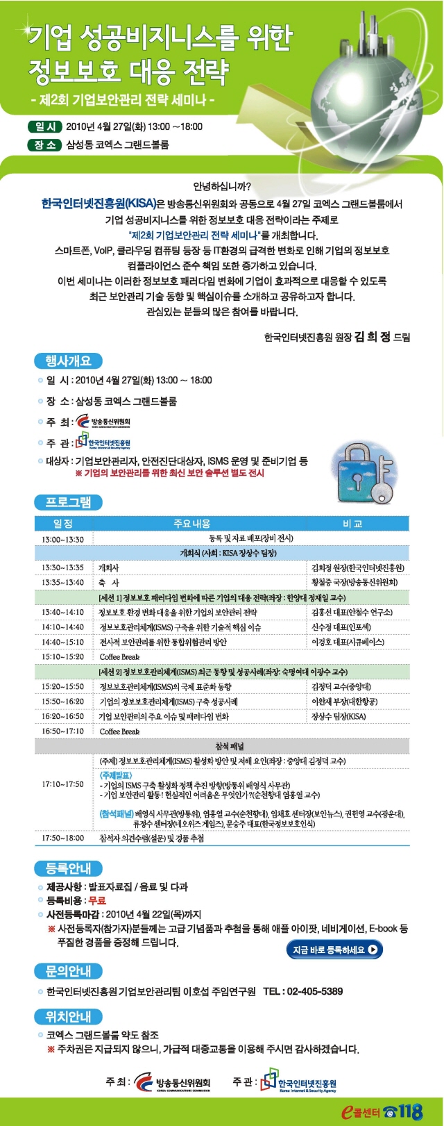 제2회 기업보안관리 전략세미나 개최 o 일 시 : 2010년 4월 27일(화) 13:00 ~ 18:00 o 장 소 : 삼성동 코엑스 그랜드볼룸 o 주 최 : 방송통신위원회 o 주 관 : 한국인터넷진흥원 o 대상자: 기업보안관리자, 안전진단대상자, ISMS 운영 및 준비기업 등 ※ 기업의 보안관리를 위한 최신 보안 솔루션 별도 전시