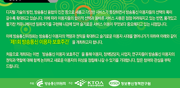 디지털 기술의 발전, 방송통신 융합의 진전 등으로 새롭고 다양한 서비스가 등장하면서 방송통신 이용자들의 선택의 폭이 갈수록 확대되고 있습니다. 이에 따라 이용자들의 합리적 선택과 올바른 서비스 사용은 점점 어려워지고 있는 반면, 품격있고 활기찬 커뮤니케이션 일류국가를 구현해 나감에 있어 슬기로운 서비스 이용이 무엇보다 중요해지고 있는 시점입니다.디지털 기술의 발전, 방송통신 융합의 진전 등으로 새롭고 다양한 서비스가 등장하면서 방송통신 이용자들의 선택의 폭이 갈수록 확대되고 있습니다. 이에 따라 이용자들의 합리적 선택과 올바른 서비스 사용은 점점 어려워지고 있는 반면, 품격있고 활기찬 커뮤니케이션 일류국가를 구현해 나감에 있어 슬기로운 서비스 이용이 무엇보다 중요해지고 있는 시점입니다. 이에 방송통신위원회는 방송통신 이용자의 역량과 권익을 확대하고 슬기로운 이용자 시대를 열어나가기 위하여 아래와 같이 &lsquo;제1회 방송통신 이용자 보호주간&rsquo;을 개최하고자 합니다.  처음으로 개최되는 이번 &lsquo;방송통신 이용자 보호주간&rsquo;을 통해 이용자, 정책담당자, 사업자, 연구자들이 방송통신 이용자의 권익과 역할에 대해 함께 논의하고 새로운 이용자의 위상을 정립해 나갈 수 있기를 기대합니다. 많은 참여와 관심을 부탁드립니다. 