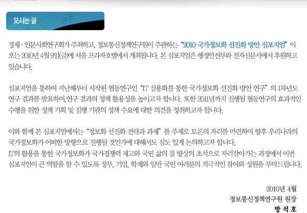경제&middot;인문사회연구회가 주최하고, 정보통신정책연구원이 주관하는&ldquo;2010 국가정보화 선진화 방안 심포지엄&rdquo;이 오는 2010년 4월 9일(금)에 서울 프라자호텔에서 개최됩니다. 본 심포지엄은 행정안전부와 전자신문사에서 후원하고 있습니다. 심포지엄을 통하여 지난해부터 시작된 협동연구인&ldquo;IT 실용화를 통한 국가정보화 선진화 방안 연구&rdquo;의 1차년도 연구 결과를 발표하여, 연구 결과의 정책 활용성을 높이고자 합니다. 또한 2011년까지 진행될 협동연구의 효과적인 수행을 위한 정책 기획 및 집행 기관의 정책 수요에 대한 의견을 청취하고자 합니다. 이와 함께 본 심포지엄에서는&ldquo;정보화 선진화 전략과 과제&rdquo;를 주제로 토론의 자리를 마련하여 향후 우리나라의 국가정보화가 어떠한 방향으로 진행될 것인가에 대해서도 심도 있게 논의하고자 합니다. IT의 활용을 통한 국가정보화가 국가경쟁력 제고와 국민 삶의 질 향상의 초석으로 자리잡아가는 과정에서 이번 심포지엄이 큰 역할을 할 수 있도록 정부, 기업, 학계와 일반 국민 여러분의 적극적인 참여와 성원을 부탁드립니다.