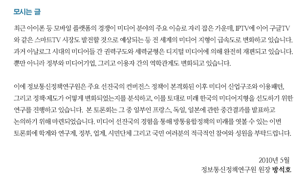 모시는 글 최근 아이폰 등 모바일 플랫폼의 경쟁이 미디어 분야의 주요 이슈로 자리 잡은 가운데, IPTV에 이어 구글TV와 같은 스마트TV 시장도 발전할 것으로 예상되는 등 전 세계의 미디어 지형이 급속도로 변화하고 있습니다. 과거 아날로그 시대의 미디어들 간 권력구도와 세력균형은 디지털 미디어에 의해 완전히 재편되고 있습니다.  뿐만 아니라 정부와 미디어기업, 그리고 이용자 간의 역학관계도 변화되고 있습니다. 이에 정보통신정책연구원은 주요 선진국의 컨버전스 정책이 본격화된 이후 미디어 산업구조와 이용패턴, 그리고 정책?제도가 어떻게 변화되었는지를 분석하고, 이를 토대로 미래 한국의 미디어지형을 선도하기 위한 연구를 진행하고 있습니다. 본 토론회는 그 중 일부인 프랑스, 독일, 일본에 관한 중간결과를 발표하고 논의하기 위해 마련되었습니다. 미디어 선진국의 경험을 통해 방통융합정책의 미래를 엿볼 수 있는 이번 토론회에 학계와 연구계, 정부, 업계, 시민단체 그리고 국민 여러분의 적극적인 참여와 성원을 부탁드립니다. 