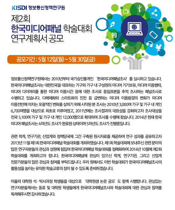 제2회 한국미디어패널 학술대회 연구계획서 공모 공모기간: 5월 12일(월)~5월 30일(금) 정보통신정책연구원에서는 2010년부터 국가승인통계인 &lsquo;한국미디어패널조사&rsquo;를 실시하고 있습니다. 한국미디어패널조사는 대한민국을 대표하는 가구와 가구 내 구성원의 미디어 기기보유, 미디어 이용행태, 미디어 다이어리를 통한 미디어 이용시간 등에 대한 조사로 동일표본을 추적 조사하는 패널조사로 수행하고 있습니다. 다매체화와 스마트화의 진전 등 급변하는 미디어 이용환경의 변화가 미디어 이용전반에 미치는 포괄적인 변화를 살피기 위해 시작된 본 조사는 2010년 3,000여 가구 및 가구 내 개인 6,700여명을 대상으로 최초로 이루어졌고, 2011년에는 조사결과의 대표성을 강화하고자 조사대상을 전국 5,100여 가구 및 가구 내 개인 12,000명으로 확대하여 조사를 수행해 왔습니다. 2014년 현재 한국 미디어 패널조사는 4차년도 조사가 완료된 상태이며 5차년도 조사가 진행중입니다.  관련 학계, 연구기관, 산업계와 정책당국에 그간 구축된 원시자료를 제공하여 연구 성과를 공유하고자 2013년 11월 제1회 한국미디어패널 학술대회를 개최하였습니다. 제1회 학술대회에 보내주신 관련 분야의 많은 연구자분들의 관심과 성원에 힘입어 한국미디어패널 학술대회를 정례화하여 2014년 10월에 제2회 학술대회를 개최하고자 합니다. 한국미디어패널에 관심이 있으신 학계, 연구기관, 그리고 산업계 전문가분들의 많은 관심과 참여를 부탁드립니다. 우리 원에서도 이번 학술대회가 한국미디어패널조사의 활용성을 높이는 유익한 학술교류의 장이 될 수 있도록 준비하겠습니다.   아울러 대학원 석&middot;박사과정 학생들을 대상으로 &lsquo;대학원생 논문 공모&rsquo;도 함께 시행합니다. 관심있는 연구자분들께서는 동료 및 대학원 학생들에게 한국미디어패널조사와 학술대회에 대한 관심과 참여를 독려해주시면 감사하겠습니다. 