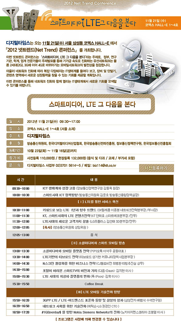 스마트미디어, LTE 그 다음을 본다 - 2012년 11월 21일(수) 09:30~17:00, 코엑스홀-E 1~4호 주최 : 디지털타임스 후원 : 방송통신위원회, 한국디지털미디어산업협회, 한국방송통신전파진흥원, 정보통신정책연구원, 한국정보통신진흥협회, 등록기간: 10월 23일~11월 16일, 참가비 : 사전등록 110,000원 현장등록 132,000원 문의 디지털타임스 사업부 02)3701-5614~5
