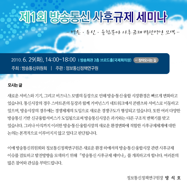 2010년 6월 29일(화) 14:00~18:00 장소 : 방송회관 국제회의장 주최: 방송통신위원회  주관: 정보통신정책연구원    새로운 서비스와 기기, 그리고 비즈니스 모델의 등장으로 인해 방송․통신․융합 시장환경은 빠르게 변화하고 있습니다. 통신시장의 경우 스마트폰의 등장과 함께 거버넌스가 네트워크에서 콘텐츠와 서비스로 이동하고 있으며, 방송시장의 경우에는 경쟁체제의 도입으로 새로운 경쟁구도가 형성되고 있습니다. 또한 여러 다양한 방송통신 기반 신규융합서비스가 도입됨으로써 방송통신시장은 과거와는 다른 구조적 변혁기를 맞고 있습니다. 그러나 아직까지 이러한 방송․통신․융합시장의 새로운 환경변화에 적합한 사후규제체계에 대한 논의는 본격적으로 이루어지지 않고 있다고 판단됩니다.     이에 방송통신위원회와 정보통신정책연구원은 새로운 환경 하에서의 방송․통신․융합시장 관련 사후규제 이슈를 검토하고 발전방향을 모색하기 위해 「방송통신 사후규제 세미나」를 개최하고자 합니다. 여러분의 많은 참여와 관심을 부탁드립니다. 