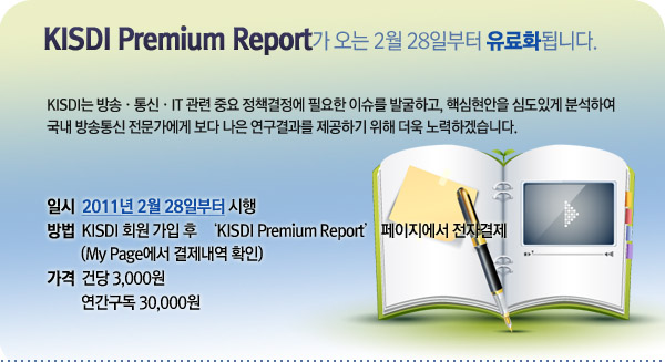 KISDI Premium Report가 오는 2월 28일부터 유료화됩니다.  KISDI는 방송?통신?IT 관련 중요 정책결정에 필요한 이슈를 발굴하고, 핵심현안을 심도있게 분석하여 국내 방송통신 전문가에게 보다 나은 연구결과를 제공하기 위해 더욱 노력하겠습니다.   <팝업 내용>   일시 : 2011년 2월 28일부터 시행 방법 : KISDI 회원 가입 후  &lsquo;KISDI Premium Report&rsquo; 페이지에서 전자결제       (My Page에서 결제내역 확인) 가격 : 건당 3,000원, 연간구독 30,000원 