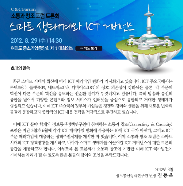 소통과 창조 포럼 토론회 스마트 생태계와 ICT 거버넌스 일 시 : 2012년 8월 29일(수) 오후 2시 30분 장 소 : 여의도 중소기업중앙회 제 1 대회의실  초대의 말씀   최근 스마트 시대의 확산에 따라 ICT 패러다임 변화가 가시화되고 있습니다. ICT 주요국에서는 콘텐츠(C), 플랫폼(P), 네트워크(N), 디바이스(D)간의 상호 의존성이 더욱 강화됨은 물론, 각 부문의 혁신이 다른 부문의 혁신을 유도하는 선순환관계가 뚜렷해지고 있습니다. 특히 방송과 통신의 융합을 넘어서 다양한 콘텐츠와 정보 서비스가 인터넷을 중심으로 통합되고 거대한 생태계가 형성되고 있습니다. 이미 ICT 선진국의 정부와 기업들은 경쟁력 강화와 생존을 위해 새로운 변화의 물결에 동참하고자 종합적인 ICT 대응 전략을 적극적으로 추진하고 있습니다.    이에 ICT 분야 학계 및 정보통신정책연구원이 참여하는 소통과 창조(Connectivity & Creativity) 포럼은 지난 3월과 6월에 각각 ICT 패러다임 변화에 부응하는 10대 ICT 국가 아젠다, 그리고 ICT 부문 패러다임에 대응하는 정책추진체계를 제시한 바 있습니다. 이제 소통과 창조포럼은 스마트 시대의 ICT 정책방향을 제시하고, 나아가 스마트 생태계를 이끌어갈 ICT 거버넌스에 대한 토론의 공간을 제공하고자 합니다. 아무쪼록 본 토론회가 소통과 창조에 기반한 미래 ICT 국가발전에 기여하는 자리가 될 수 있도록 많은 분들의 참여와 조언을 부탁드립니다. 2012년 8월 정보통신정책연구원 원 장 김 동 욱