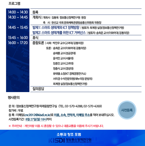 14`:`00`~`14`:`30	등 록 	14`:`30`~`14`:`45	개 회 	개 회 사	김동욱 정보통신정책연구원 원장 	축     사	한선교 국회의원(19대 국회 문방위 위원장) 	14`:`45`~`15`:`45	발 제`: 스마트 생태계와 ICT 정책방향 	발 표 자	최계영 실장`(정보통신정책연구원) 		발 제`: 스마트 생태계를 이끌어갈 ICT 거버넌스 제시 	발 표 자	송희준 교수(이화여대/공동의장) 	15`:`45`~`16`:`00	휴 식 	16`:`00`~`17`:`20	종합 토론 	사 회 자	박진우 교수(고려대/공동의장) 	토 론 자	송희준 교수(이화여대/공동의장), 송해룡 교수(성균관대), 윤석민 교수(서울대),                          임종인 교수(고려대), 정충식 교수(경성대), 유태열 소장(KT 경제경영연구소),                          서미경 수석전문위원(문방위), 최계영 실장(정보통신정책연구원) 	질의응답  ■`교통편 안내      버  스 ?U순복음교회    파랑(간선) : 263, 363, 461, 753    초록(지선) : 5534, 5615, 5618, 5633, 5713, 6623, 6633, 7613    빨강(광역) : 9409    좌        석 : 1002, 1008, 5601, 7007-1  ?U여의도 환승센터    파랑(간선) : 160, 162, 260, 261, 360, 362, 363, 461, 600, 661    초록(지선) : 5012, 5615, 5618, 5623, 6513, 6623, 6630, 6633    좌        석 : 301, 320, 631, 5601 ?U국회의사당    파랑(간선) : 263, 363, 461    초록(지선) : 5615, 5618, 5711, 6623, 6633    좌        석 : 1002, 1008      지하철 ?U9호선 국회의사당역 3번 출구 공원방면에서 도보로 약 5분 소요 ?U5호선 여의도역 3번 출구 하차시, 도보로 약 15분 소요 ?U5호선 여의나루역 1번 출구 하차시, 도보로 약 20분 소요  ■`행사문의 ?U문  의 : 미래융합연구실     (TEL`: 02-`570-`4288`, 02-`570-`4269) ?U참가비 : 무료 ?U등  록 : 이메일`(cnc2012@kisdi.re.kr)로 이름, 소속, 연락처, 이메일 주소를 적어 보내주십시오. 
