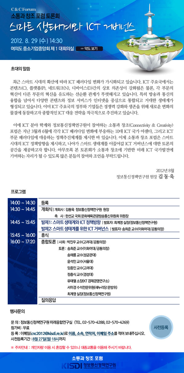 소통과 창조 포럼 토론회 스마트 생태계와 ICT 거버넌스 일 시 : 2012년 8월 29일(수) 오후 2시 30분 장 소 : 여의도 중소기업중앙회 제 1 대회의실  초대의 말씀   최근 스마트 시대의 확산에 따라 ICT 패러다임 변화가 가시화되고 있습니다. ICT 주요국에서는 콘텐츠(C), 플랫폼(P), 네트워크(N), 디바이스(D)간의 상호 의존성이 더욱 강화됨은 물론, 각 부문의 혁신이 다른 부문의 혁신을 유도하는 선순환관계가 뚜렷해지고 있습니다. 특히 방송과 통신의 융합을 넘어서 다양한 콘텐츠와 정보 서비스가 인터넷을 중심으로 통합되고 거대한 생태계가 형성되고 있습니다. 이미 ICT 선진국의 정부와 기업들은 경쟁력 강화와 생존을 위해 새로운 변화의 물결에 동참하고자 종합적인 ICT 대응 전략을 적극적으로 추진하고 있습니다.    이에 ICT 분야 학계 및 정보통신정책연구원이 참여하는 소통과 창조(Connectivity & Creativity) 포럼은 지난 3월과 6월에 각각 ICT 패러다임 변화에 부응하는 10대 ICT 국가 아젠다, 그리고 ICT 부문 패러다임에 대응하는 정책추진체계를 제시한 바 있습니다. 이제 소통과 창조포럼은 스마트 시대의 ICT 정책방향을 제시하고, 나아가 스마트 생태계를 이끌어갈 ICT 거버넌스에 대한 토론의 공간을 제공하고자 합니다. 아무쪼록 본 토론회가 소통과 창조에 기반한 미래 ICT 국가발전에 기여하는 자리가 될 수 있도록 많은 분들의 참여와 조언을 부탁드립니다. 2012년 8월 정보통신정책연구원 원 장 김 동 욱