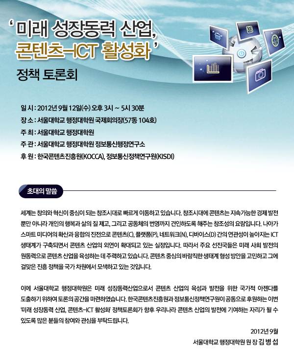 일 시 : 2012년 9월 12일(수) 오후 3시 &sim; 5시 30분 장 소 : 서울대학교 행정대학원 국제회의장(57동 104호) 주 최 : 서울대학교 행정대학원 주 관 : 서울대학교 행정대학원 정보통신행정연구소 후 원 : 한국콘텐츠진흥원(KOCCA), 정보통신정책연구원(KISDI)  