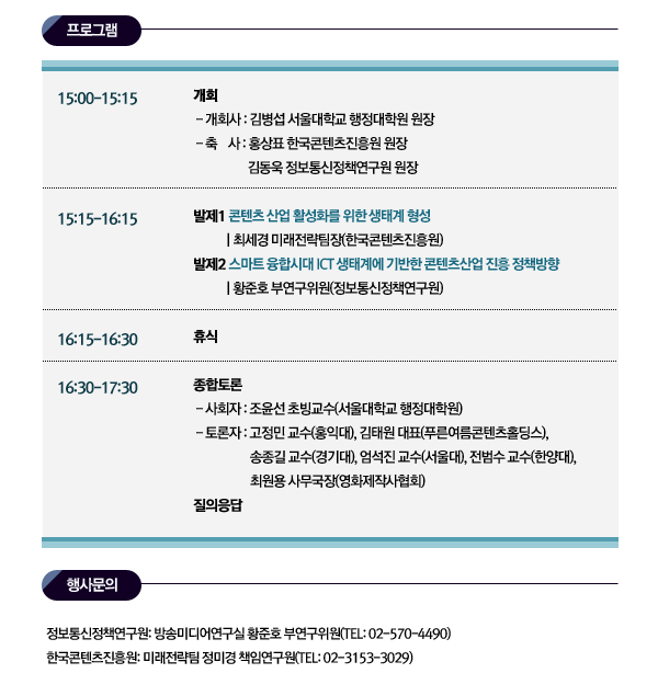 ■ 행사문의 정보통신정책연구원: 방송미디어연구실 황준호 부연구위원(TEL: 02-570-4490) 한국콘텐츠진흥원: 미래전략팀 정미경 책임연구원(TEL: 02-3153-3029) 