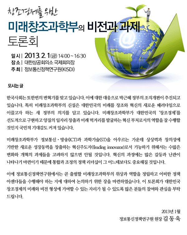 &lsquo;창조경제를 위한 미래창조과학부의 비전과 과제&rsquo; 토론회 개최안내 일시 : 2013.2.1(금) 14:00~16:30 장소 : 대한상공회의소 국제회의장 주최 : 정보통신정책연구원